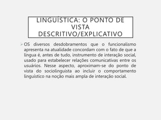 LINGUÍSTICA: O PONTO DE
VISTA
DESCRITIVO/EXPLICATIVO
OS diversos desdobramentos que o funcionalismo
apresenta na atualidade concordam com o fato de que a
língua é, antes de tudo, instrumento de interação social,
usado para estabelecer relações comunicativas entre os
usuários. Nesse aspecto, aproximam-se do ponto de
vista do sociolinguista ao incluir o comportamento
linguístico na noção mais ampla de interação social.
 