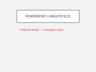 FENÔMENO LINGUÍSTICO
• Objeto de estudo -> a linguagem, língua
 