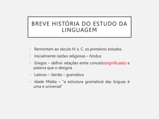 BREVE HISTÓRIA DO ESTUDO DA
LINGUAGEM
• Remontam ao século IV a. C. os primeiros estudos.
• Inicialmente razões religiosas – hindus
• Gregos – definir relações entre conceito(significado) e
palavra que o designa
• Latinos – Varrão – gramática
• Idade Média – “a estrutura gramatical das línguas é
uma e universal”
 