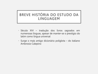 BREVE HISTÓRIA DO ESTUDO DA
LINGUAGEM
• Século XVI – tradução dos livros sagrados em
numerosas línguas, apesar de manter-se o prestígio do
latim como língua universal
• Surge o mais antigo dicionário poliglota – do italiano
Ambrosio Calepino
 