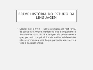 BREVE HISTÓRIA DO ESTUDO DA
LINGUAGEM
• Séculos XVII e XVIII – 1660 a gramática de Port Royal,
de Lancelot e Arnaud, demonstra que a linguagem se
fundamenta na razão, é a imagem do pensamento e
que, portanto, os princípios de análise estabelecidos
não se prendem a uma língua particular, mas serve a
toda e qualquer língua.
 