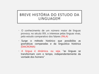 BREVE HISTÓRIA DO ESTUDO DA
LINGUAGEM
• O conhecimento de um número maior de línguas
provoca, no século XIX, o interesse pelas línguas vivas,
pelo estudo comparativo dos falares (FALA)
• Surge o método histórico que possibilita as
gramáticas comparadas e da linguística histórica
(DIACRONIA)
• A língua é dinâmica, ou seja, “as línguas se
transformam com o tempo, independentemente da
vontade dos homens”
 