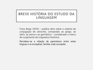 BREVE HISTÓRIA DO ESTUDO DA
LINGUAGEM
• Franz Bopp (1816) – publica obra sobre o sistema de
conjugação do sânscrito, comparado ao grego, ao
latim, ao persa e ao germânico – considerada o marco
do surgimento da Linguística Histórica.
• Percebeu-se a relação de parentesco entre estas
línguas e as européias, família indo-européia.
 