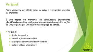 Variável
“Uma variável é um objeto capaz de reter e representar um valor
ou expressão”
É uma região de memória (do computador) previamente
identificada cuja finalidade é armazenar os dados ou informações
de um programa por um determinado espaço de tempo.
 O que é:
 Região de memória
 Identificação de uma variável
 O que pode ser armazenado em variáveis
 Ciclo de vida de uma variável
 