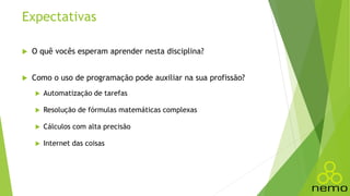 Expectativas
 O quê vocês esperam aprender nesta disciplina?
 Como o uso de programação pode auxiliar na sua profissão?
 Automatização de tarefas
 Resolução de fórmulas matemáticas complexas
 Cálculos com alta precisão
 Internet das coisas
 