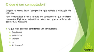 O que é um computador?
Origem no termo latim "computare" que remete a execução de
cálculos.
“Um computador é uma seleção de componentes que realizam
operações lógicas e aritméticas sobre um grande volume de
dados” F. K. Miyazawa
 O que mais pode ser considerado um computador?
 Calculadora
 Smartphone
 SmartTV
 ...
 Ser humano?
 