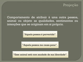  Comportamento de atribuir à uma outra pessoa,
animal ou objeto as qualidades, sentimentos ou
intenções que se originam em si próprio.
“Aquela pessoa me causa pena”.
“Aquela pessoa é pervertida”.
“Esse animal está com saudade de sua liberdade”.
 