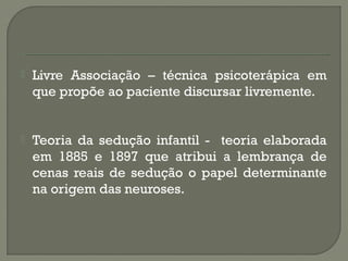  Livre Associação – técnica psicoterápica em
que propõe ao paciente discursar livremente.
 Teoria da sedução infantil - teoria elaborada
em 1885 e 1897 que atribui a lembrança de
cenas reais de sedução o papel determinante
na origem das neuroses.
 