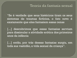  “Se é verdade que seus histéricos tiram os seus
sintomas de traumas fictícios, o fato novo é
exatamente que eles fantasiem essas cenas
 [...] descobrimos que essas fantasias serviam
para dissimular a atividade erótica dos primeiros
anos da infância
 [...] então, por trás dessas fantasias surgiu, em
toda sua vastidão, a vida sexual da criança”.
 