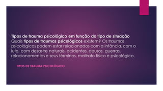 Tipos de trauma psicológico em função do tipo de situação
Quais tipos de traumas psicológicos existem? Os traumas
psicológicos podem estar relacionados com a infância, com o
luto, com desastre naturais, acidentes, abusos, guerras,
relacionamentos e seus términos, maltrato físico e psicológico.
TIPOS DE TRAUMA PSICOLÓGICO
 