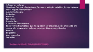 4. Traumas naturais
São situações que não há intenção, mas a vida do indivíduo é colocada em
risco. Alguns exemplos são:
Acidente de carro
Incêndios
Furacão
Terremoto
Inundações
5. Traumas interpessoais
São eventos traumáticos que não podem ser previstos, colocam a vida em
risco e são provocados pelo ser humano. Alguns exemplos são:
Roubos
Sequestros
Atos terroristas
Ser refém
TRAUMAS NATURAIS E TRAUMAS INTERPESSOAIS
 