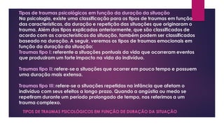 Tipos de traumas psicológicos em função da duração da situação
Na psicologia, existe uma classificação para os tipos de traumas em função
das características, da duração e repetição das situações que originaram o
trauma. Além dos tipos explicados anteriormente, que são classificados de
acordo com as características da situação, também podem ser classificados
baseado na duração. A seguir, veremos os tipos de traumas emocionais em
função da duração da situação:
Traumas tipo I: referente a situações pontuais da vida que ocorreram eventos
que produziram um forte impacto na vida do indivíduo.
Traumas tipo II: refere-se a situações que ocorrer em pouco tempo e possuem
uma duração mais extensa.
Traumas tipo III: refere-se a situações repetidas na infância que afetam o
indivíduo com seus efeitos a longo prazo. Quando a angústia ou medo se
repetiram durante um período prolongado de tempo, nos referimos a um
trauma complexo.
TIPOS DE TRAUMAS PSICOLÓGICOS EM FUNÇÃO DE DURAÇÃO DA SITUAÇÃO
 