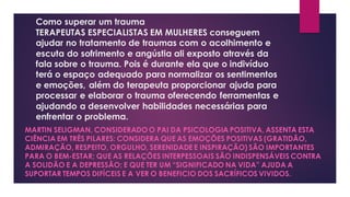 Como superar um trauma
TERAPEUTAS ESPECIALISTAS EM MULHERES conseguem
ajudar no tratamento de traumas com o acolhimento e
escuta do sofrimento e angústia ali exposto através da
fala sobre o trauma. Pois é durante ela que o indivíduo
terá o espaço adequado para normalizar os sentimentos
e emoções, além do terapeuta proporcionar ajuda para
processar e elaborar o trauma oferecendo ferramentas e
ajudando a desenvolver habilidades necessárias para
enfrentar o problema.
MARTIN SELIGMAN, CONSIDERADO O PAI DA PSICOLOGIA POSITIVA, ASSENTA ESTA
CIÊNCIA EM TRÊS PILARES: CONSIDERA QUE AS EMOÇÕES POSITIVAS (GRATIDÃO,
ADMIRAÇÃO, RESPEITO, ORGULHO, SERENIDADE E INSPIRAÇÃO) SÃO IMPORTANTES
PARA O BEM-ESTAR; QUE AS RELAÇÕES INTERPESSOAIS SÃO INDISPENSÁVEIS CONTRA
A SOLIDÃO E A DEPRESSÃO; E QUE TER UM “SIGNIFICADO NA VIDA” AJUDA A
SUPORTAR TEMPOS DIFÍCEIS E A VER O BENEFICIO DOS SACRÍFICOS VIVIDOS.
 