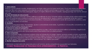 1. Autocuidado
Praticar o autocuidado consiste, simplesmente, em fazer coisas que nos fazem sentir bem. Ouvir uma música favorita,fazer
exercício físico em casa, preparar uma refeição saudável, meditar durantealgunsminutos, vestir a roupa preferida de
manhã, tomar um duche mais prolongado, seguir um trajeto diferente até ao trabalho, espreguiçar logo de manhã, dançar
em casa.
2. Fazer atividadesde relaxamento
Fazer algo relaxante, antes de ir dormir, melhora a qualidade do sono. Evitar ler notícias nas redes sociais sobrenotícias ruins
, ouvir um podcast para acalmar ou praticar técnicas de relaxamento, ajuda a reduzir a ansiedade antes de ir para a
cama. Também o contactocom a natureza é benéfico. A sensação de isolamento social alivia quandose caminha, corre
ou anda de bicicleta na natureza.
3. Gratidão
Apreciar as pequenascoisas. Por exemplo, ajudar a comunidade onde reside. A gratidão é uma escolha consciente e, tal
como qualquer hábito, precisa de treino!
4. Colocar as coisas em perspetiva
A memória apresenta um viéspara os eventosnegativos,ou seja, o ser humano recorda melhor as memórias negativasdo
que as positivas. Do ponto de vista evolutivoesta característica tem um efeito protetor.
5. Auto compaixão
A auto compaixão implica tratar de si próprio como se tratasse de um amigo; mesmo quandocomete um erro, quandodiz
a coisa errada ou quandotoma a decisão incorreta. Implica mudar a forma como pensa sobre si e, mais do que olhar para
si com julgamento pessoal ou crítica quandoas coisas não são perfeitas, é olhar para si próprio com simpatia e tolerância. E
em vez de repetir “falhei naquela reunião”, tentar pensar “fiz o melhor que podia”.
6. Manter a ligaçãoaos outros
A felicidade e o bem-estar são essenciais para o ser humano, sendo competências que podem ser treinadas.
COMO TRABALHAR OS TRAUMAS NOS ATENDIMENTOS – A PRÁTICA .
 