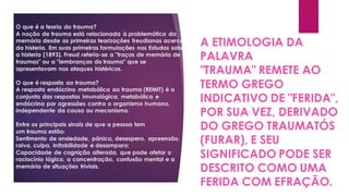 O que é a teoria do trauma?
A noção de trauma está relacionada à problemática da
memória desde as primeiras teorizações freudianas acerca
da histeria. Em suas primeiras formulações nos Estudos sobre
a histeria (1893), Freud referia-se a "traços de memória de
traumas" ou a "lembranças do trauma" que se
apresentavam nos ataques histéricos.
O que é resposta ao trauma?
A resposta endócrino metabólica ao trauma (REMIT) é o
conjunto das respostas imunológica, metabólica e
endócrina por agressões contra o organismo humano,
independente da causa ou mecanismo.
Entre os principais sinais de que a pessoa tem
um trauma estão:
Sentimento de ansiedade, pânico, desespero, apreensão,
raiva, culpa, irritabilidade e desamparo;
Capacidade de cognição alterada, que pode afetar o
raciocínio lógico, a concentração, confusão mental e a
memória de situações triviais.
A ETIMOLOGIA DA
PALAVRA
"TRAUMA" REMETE AO
TERMO GREGO
INDICATIVO DE "FERIDA",
POR SUA VEZ, DERIVADO
DO GREGO TRAUMATÓS
(FURAR), E SEU
SIGNIFICADO PODE SER
DESCRITO COMO UMA
FERIDA COM EFRAÇÃO.
 