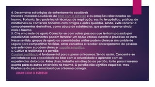 4. Desenvolva estratégias de enfrentamento saudáveis
Encontre maneiras saudáveis de lidar com o estresse e as emoções relacionadas ao
trauma. Portanto, isso pode incluir técnicas de respiração, escrita terapêutica, práticas de
mindfulness ou conversas honestas com amigos e entes queridos. Ainda, evite recorrer a
comportamentos destrutivos, como abuso de substâncias, que podem agravar ainda
mais o trauma.
5. Crie uma rede de apoio Conectar-se com outras pessoas que tenham passado por
experiências semelhantes podem fornecer um apoio valioso durante o processo de cura.
Nesse sentido, grupos de apoio ou comunidades online podem oferecer um ambiente
seguro para compartilhar histórias, obter conselhos e receber encorajamento de pessoas
que entendem e podem oferecer suporte empático.
6. Cultive a resiliência e o perdão
Construir resiliência é fundamental para superar os traumas. Sendo assim, Concentre-se
em fortalecer sua capacidade de lidar com a adversidade e aprender com as
experiências dolorosas. Além disso, trabalhe em direção ao perdão, tanto para si mesmo
quanto para os outros envolvidos no trauma. O perdão não significa esquecer, mas
libertar-se do peso emocional que o trauma carrega.
LIDAR COM O ESTRESSE
 