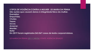 5 TIPOS DE VIOLÊNCIACONTRA A MULHER : LEI MARIA DA PENHA
São ações que causam danos à integridade física da mulher.
Exemplos:
Empurrões;
Chutes;
Tapas;
Socos;
Amarrar;
Morder;
Bater
Em 2019 foram registrados 263.067 casos de lesão corporal dolosa.
LEI MARIA DA PENHA (LEI 11.340/06) FONTE: AGÊNCIA SENADO
 