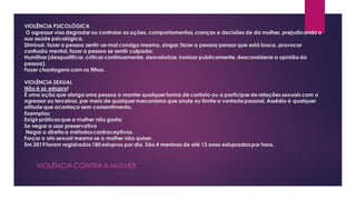 VIOLÊNCIA PSICOLÓGICA
O agressor visa degradar ou controlar as ações, comportamentos,crenças e decisões de da mulher, prejudicandoa
sua saúde psicológica.
Diminuir, fazer a pessoa sentir-se mal consigo mesma, xingar,fazer a pessoa pensar que está louca, provocar
confusão mental, fazer a pessoa se sentir culpada;
Humilhar (desqualificar,criticar continuamente, desvalorizar,ironizar publicamente,desconsiderar a opiniãoda
pessoa).
Fazer chantagens com os filhos.
VIOLÊNCIA SEXUAL
Não é só estupro!
É uma ação que obriga uma pessoa a manter qualquer forma de contato ou a participar de relações sexuais com o
agressor ou terceiros, por meio de qualquer mecanismo que anule ou limitea vontadepessoal. Assédio é qualquer
atitudeque aconteça sem consentimento.
Exemplos:
Exigir práticasque a mulher não gosta;
Se negar a usar preservativo
Negar o direito a métodoscontraceptivos.
Forçar o ato sexual mesmo se a mulher não quiser.
Em 2019 foram registrados180 estupros por dia. São 4 meninas de até 13 anos estupradaspor hora.
VIOLÊNCIA CONTRA A MULHER
 