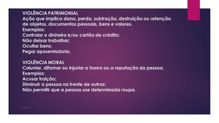 VIOLÊNCIA PATRIMONIAL
Ação que implica dano, perda, subtração, destruição ou retenção
de objetos, documentos pessoais, bens e valores.
Exemplos:
Controlar o dinheiro e/ou cartão de crédito;
Não deixar trabalhar;
Ocultar bens;
Pegar aposentadoria.
VIOLÊNCIA MORAL
Caluniar, difamar ou injuriar a honra ou a reputação da pessoa.
Exemplos:
Acusar traição;
Diminuir a pessoa na frente de outras;
Não permitir que a pessoa use determinada roupa.
VIOLÊNCIA
 
