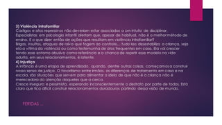 3) Violência intrafamiliar
Castigos e atos repressivos não deveriam estar associados a um intuito de disciplinar.
Especialistas em psicologia infantil alertam que, apesar de habitual, não é o melhor método de
ensino. E o que dizer então de ações que resultam em violência intrafamiliar?
Brigas, insultos, ataques de raiva que fogem ao controle… tudo isso desestabiliza a criança, seja
ela a vítima da violência ou como testemunha de atos frequentes em casa. Ela vai crescer
tendo esse entorno abusivo como referência e a chance de repetir esse modelo na vida
adulta, em seus relacionamentos, é latente.
4) Injustiça
A infância é uma etapa de aprendizado, quando, dentre outras coisas, começamos a construir
nosso senso de justiça. O favoritismo entre irmãos, as diferenças de tratamento em casa e na
escola, são situações que servem para alimentar a ideia de que não é a criança não é
merecedora da atenção daqueles que a cerca.
Cresce insegura e pessimista, esperando inconscientemente o destrato por parte de todos. Está
claro que fica difícil construir relacionamentos duradouros partindo dessa visão de mundo.
FERIDAS ...
 