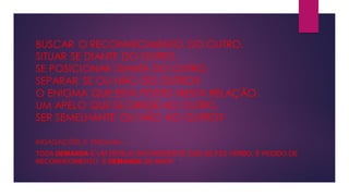 BUSCAR O RECONHECIMENTO DO OUTRO.
SITUAR SE DIANTE DO OUTRO.
SE POSICIONAR DIANTE DO OUTRO.
SEPARAR SE OU NÃO DO OUTRO?
O ENIGMA QUE ESTA POSTO NESTA RELAÇÃO.
UM APELO QUE SE DIRIGE AO OUTRO.
SER SEMELHANTE OU NÃO AO OUTRO?
INDAGAÇÕES E ENIGMAS .....
TODA DEMANDA É UM DESEJO INCONSCIENTE QUE SE FEZ VERBO, É PEDIDO DE
RECONHECIMENTO, É DEMANDA DE AMOR .
 