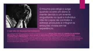 O trauma psicológico surge
quando ocorre um dano à
mente devido a um evento
angustiante no qual o indivíduo
não foi capaz de controlar o
estresse produzido e integrar as
emoções vividas em tal
experiência.
O QUE SÃO OS TRAUMAS PSICOLÓGICOS
OS TRAUMAS PSICOLÓGICOS SÃO CAUSADOS POR SITUAÇÕES QUE OCORREM DE MANEIRA
REPENTINA OU INESPERADA, NAS QUAIS O INDIVÍDUO NÃO TEM A CAPACIDADE PARA
CONTROLAR O PROBLEMA, E DESSA FORMA ESTE O PERTURBA. DESSA MANEIRA, O INDIVÍDUO
APRESENTARÁ UMA CONFUSÃO SOBRE SUAS EMOÇÕES, SENTINDO-SE MAL E, POSTERIORMENTE,
CRIANDO UMA RESISTÊNCIA SOBRE TAIS SITUAÇÕES, INCLUSIVE, EVITANDO O FATO DE VIVER
ALGO SIMILAR OUTRA VEZ.
 