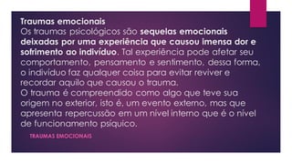 Traumas emocionais
Os traumas psicológicos são sequelas emocionais
deixadas por uma experiência que causou imensa dor e
sofrimento ao indivíduo. Tal experiência pode afetar seu
comportamento, pensamento e sentimento, dessa forma,
o indivíduo faz qualquer coisa para evitar reviver e
recordar aquilo que causou o trauma.
O trauma é compreendido como algo que teve sua
origem no exterior, isto é, um evento externo, mas que
apresenta repercussão em um nível interno que é o nível
de funcionamento psíquico.
TRAUMAS EMOCIONAIS
 