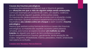 Causas dos traumas psicológicos
A maioria das pessoas consideram que o trauma é gerado
por situações em que a vida de alguém esteja sendo ameaçada,
como por exemploum acidente de carro, um assalto, violência
sexual, morte de alguém querido, entre outras coisas.
Os traumas são desencadeados de acordo com a situação vivida
pelo indivíduo. Quando a pessoa experimenta uma situação
traumática, seu cérebro entra em choque e assim ocorre o trauma
psicológico.
Mesmo que existam outras formas de início e causas dos traumas
psicológicos, os maiores são aquelas causados pelas pessoas
amadas, pois nunca se espera receber um maltrato ou uma
traição de alguém por quem se tem confiança e amor.
Quem experimentaum trauma, geralmente,sente sensação de
culpa, vergonha, irritabilidade, insônia, pesadelos, medo, ansiedade,
nervosismo e confusão.
CAUSAS DOS TRAUMAS PSICOLÓGICOS
 
