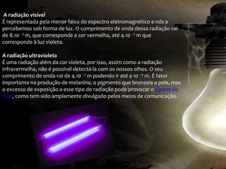 A radiação visível
É representada pela menor faixa do espectro eletromagnético e nós a
percebemos sob forma de luz. O comprimento de onda dessa radiação vai
de 8.10 - 7 m, que corresponde a cor vermelha, até 4.10 - 7 m que
corresponde à luz violeta.
A radiação ultravioleta
É uma radiação além da cor violeta, por isso, assim como a radiação
infravermelha, não é possível detectá-la com os nossos olhos. O seu
comprimento de onda vai de 4.10 - 7 m podendo ir até a 10 - 9 m. É fator
importante na produção de melanina, o pigmento que bronzeia a pele, mas
o excesso de exposição a esse tipo de radiação pode provocar o câncer de
pele, como tem sido amplamente divulgado pelos meios de comunicação.
 