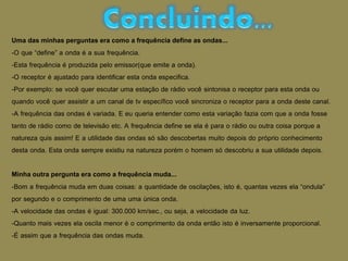 Uma das minhas perguntas era como a frequência define as ondas...
-O que “define” a onda é a sua frequência.
-Esta frequência é produzida pelo emissor(que emite a onda).
-O receptor é ajustado para identificar esta onda especifica.
-Por exemplo: se você quer escutar uma estação de rádio você sintonisa o receptor para esta onda ou
quando você quer assistir a um canal de tv específico você sincroniza o receptor para a onda deste canal.
-A frequência das ondas é variada. E eu queria entender como esta variação fazia com que a onda fosse
tanto de rádio como de televisão etc. A frequência define se ela é para o rádio ou outra coisa porque a
natureza quis assim! E a utilidade das ondas só são descobertas muito depois do próprio conhecimento
desta onda. Esta onda sempre existiu na natureza porém o homem só descobriu a sua utilidade depois.
Minha outra pergunta era como a frequência muda...
-Bom a frequência muda em duas coisas: a quantidade de oscilações, isto é, quantas vezes ela “ondula”
por segundo e o comprimento de uma uma única onda.
-A velocidade das ondas é igual: 300.000 km/sec., ou seja, a velocidade da luz.
-Quanto mais vezes ela oscila menor é o comprimento da onda então isto é inversamente proporcional.
-É assim que a frequência das ondas muda.
 
