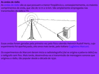 As ondas de rádio
As ondas de rádio são as que possuem a menor freqüência e, conseqüentemente, os maiores
comprimentos de onda, que vão de 10 m a 10 km. São amplamente empregadas nas
transmissões de rádio e TV.
Essas ondas foram geradas pela primeira vez pelo físico alemão Heinrich Rudolf Hertz, cujo
experimento foi aperfeiçoado, oito anos mais tarde, pelo italiano Guglielmo Marconi.
Os experimentos de Marconi deram inicio a radiotelegrafia (daí se origina a palavra rádio) ou
o telégrafo sem fios. Mais tarde, desenvolveu-se a transmissão de mensagens sonoras que
originou o rádio, tão popular desde a década de 1930.
 