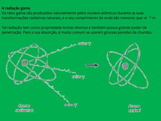 A radiação gama
Os raios gama são produzidos naturalmente pelos núcleos atômicos durante as suas
transformações radiativas naturais, e o seu comprimento de onda são menores que 10 - 12 m
Tal radiação tem como propriedade ionizar átomos e também possui grande poder de
penetração. Para a sua absorção, é muito comum se usarem grossas paredes de chumbo.
 