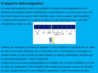 O espectro eletromagnético
As ondas eletromagnéticas podem se manifestar de diversas formas dependendo da sua
freqüência de oscilação. Dessas manifestações, a mais famosa é a luz visível, que ocupa uma
faixa muito pequena do espectro eletromagnético. Mas o que é o espectro eletromagnético?
O espectro eletromagnético é o conjunto de todas as ondas eletromagnéticas, como está
representado na figura ao lado:
Observe que, pela figura, as ondas que possuem a menor freqüência de oscilação são as ondas
de rádio e as de maior freqüência são os raios gama. Já os comprimentos de onda agem de
maneira inversa, ou seja, as ondas de rádio possuem os maiores comprimentos, enquanto que
os raios gama apresentam o menor comprimento.
Lembre-se de que as ondas eletromagnéticas se propagam com a mesma velocidade e por isso
as ondas que apresentam a maior freqüência são aquelas que possuem o menor comprimento
de onda, enquanto que as de menor freqüência apresentam o maior comprimento de onda.
 