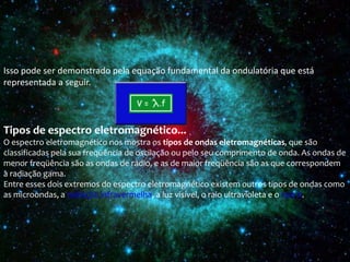 Isso pode ser demonstrado pela equação fundamental da ondulatória que está
representada a seguir.
Tipos de espectro eletromagnético...
O espectro eletromagnético nos mostra os tipos de ondas eletromagnéticas, que são
classificadas pela sua freqüência de oscilação ou pelo seu comprimento de onda. As ondas de
menor freqüência são as ondas de rádio, e as de maior freqüência são as que correspondem
à radiação gama.
Entre esses dois extremos do espectro eletromagnético existem outros tipos de ondas como
as microondas, a radiação infravermelha, a luz visível, o raio ultravioleta e o raio X.
 