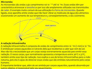 Microondas
As microondas são ondas cujo comprimento vai 10 - 1 m até 10- 3m. Essas ondas têm por
característica atravessar a ionosfera e por isso são amplamente utilizadas nas transmissões
de radar. O exemplo muito comum da sua utilização é o forno de microondas. Quando
ligado, esse aparelho emite ondas que irão fazer vibrar as moléculas de água dos alimentos
ocasionando um aumento de sua temperatura e, conseqüentemente, o seu cozimento.
A radiação infravermelha
A radiação infravermelha é composta de ondas de comprimento entre 10 - 3m (1 mm) e 10 - 6m.
É emitida por corpos aquecidos e é através dela que recebemos o calor que vem do sol.
Mas não há a necessidade que um corpo esteja extremamente aquecido para emitir essa
radiação. O nosso corpo, que normalmente apresenta a temperatura entre 36oC e 37oC,
também emite esse tipo de radiação. Isso explica o uso de lentes infravermelhas para a visão
noturna, pois ela é capaz de detectar essas ondas que são emitidas naturalmente pelo corpo
humano.
É importante lembrar que, além de ser emitida por corpos aquecidos, quando absorvida por
outros objetos, é responsável pelo seu aquecimento.
 