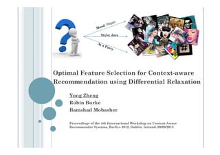 Style: Jazz




Optimal Feature Selection for Context-aware
Recommendation using Differential Relaxation

    Yong Zheng
    Robin Burke
    Bamshad Mobasher

    Proceedings of the 4th International Workshop on Context-Aware
    Recommender Systems, RecSys 2012, Dublin, Ireland; 09/09/2012
 