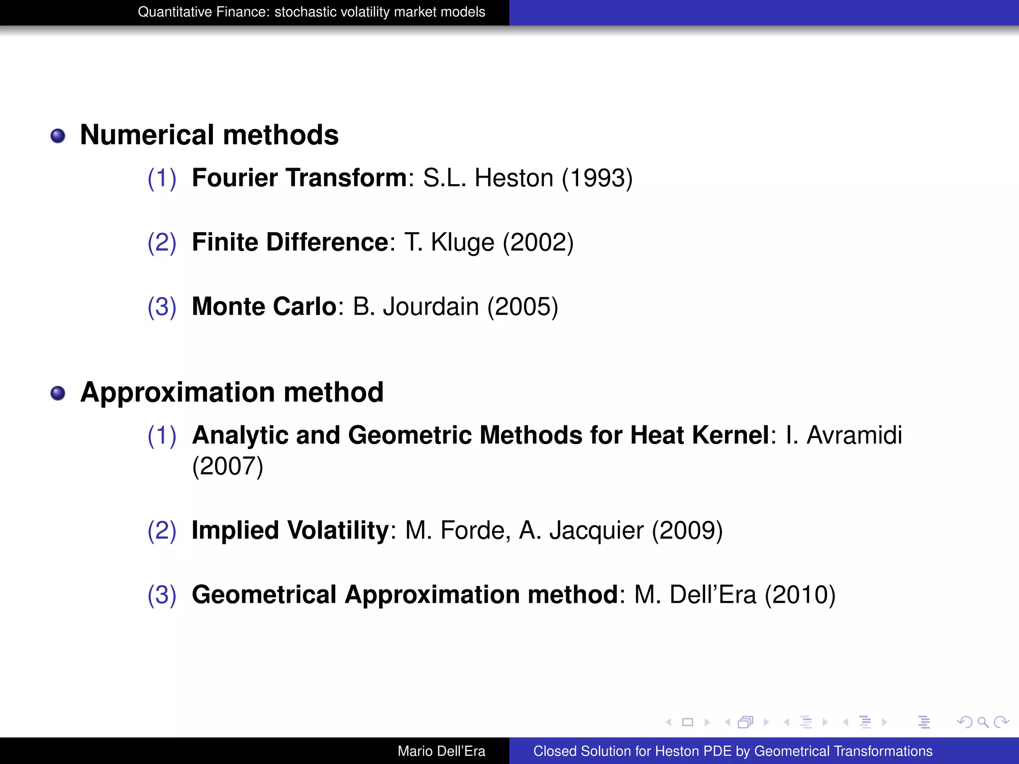 Quantitative Finance: stochastic volatility market models
Numerical methods
(1) Fourier Transform: S.L. Heston (1993)
(2) Finite Difference: T. Kluge (2002)
(3) Monte Carlo: B. Jourdain (2005)
Approximation method
(1) Analytic and Geometric Methods for Heat Kernel: I. Avramidi
(2007)
(2) Implied Volatility: M. Forde, A. Jacquier (2009)
(3) Geometrical Approximation method: M. Dell’Era (2010)
Mario Dell’Era Closed Solution for Heston PDE by Geometrical Transformations
 