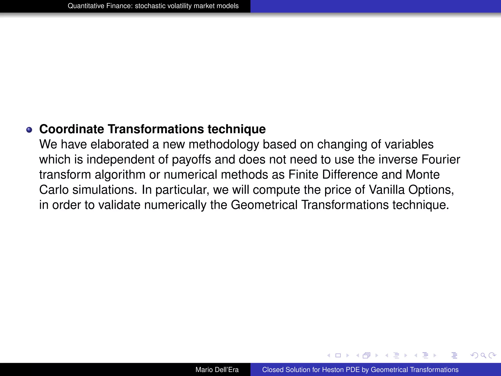 Quantitative Finance: stochastic volatility market models
Coordinate Transformations technique
We have elaborated a new methodology based on changing of variables
which is independent of payoffs and does not need to use the inverse Fourier
transform algorithm or numerical methods as Finite Difference and Monte
Carlo simulations. In particular, we will compute the price of Vanilla Options,
in order to validate numerically the Geometrical Transformations technique.
Mario Dell’Era Closed Solution for Heston PDE by Geometrical Transformations
 