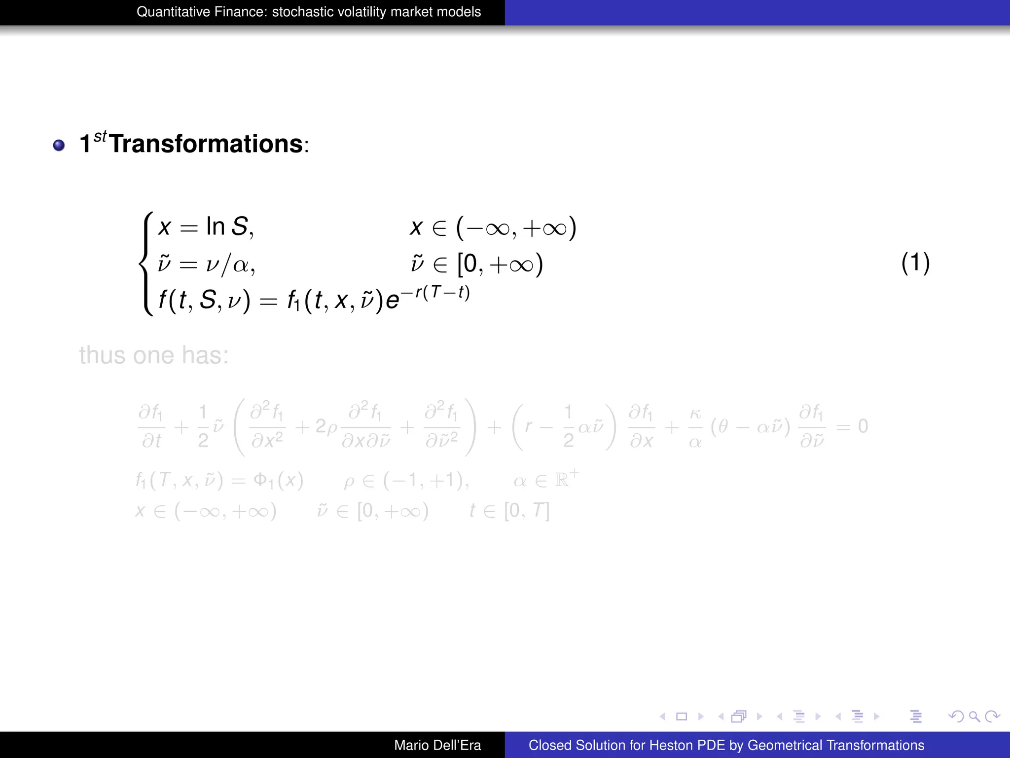 Quantitative Finance: stochastic volatility market models
1st
Transformations:
8
><
>:
x = ln S, x ∈ (−∞, +∞)
˜ν = ν/α, ˜ν ∈ [0, +∞)
f(t, S, ν) = f1(t, x, ˜ν)e−r(T−t)
(1)
thus one has:
∂f1
∂t
+
1
2
˜ν
∂2
f1
∂x2
+ 2ρ
∂2
f1
∂x∂˜ν
+
∂2
f1
∂˜ν2
!
+
„
r −
1
2
α˜ν
«
∂f1
∂x
+
κ
α
(θ − α˜ν)
∂f1
∂˜ν
= 0
f1(T, x, ˜ν) = Φ1(x) ρ ∈ (−1, +1), α ∈ R
+
x ∈ (−∞, +∞) ˜ν ∈ [0, +∞) t ∈ [0, T]
Mario Dell’Era Closed Solution for Heston PDE by Geometrical Transformations
 