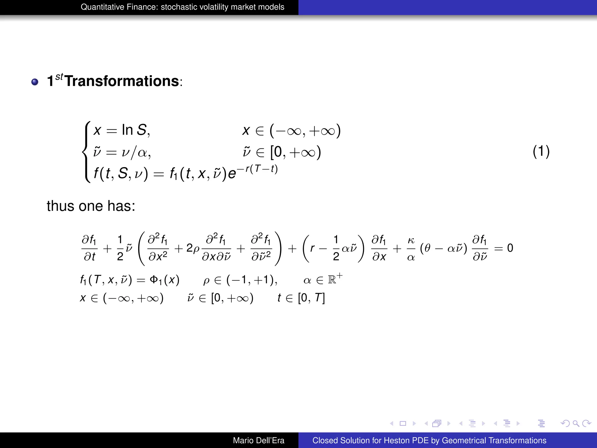 Quantitative Finance: stochastic volatility market models
1st
Transformations:
8
><
>:
x = ln S, x ∈ (−∞, +∞)
˜ν = ν/α, ˜ν ∈ [0, +∞)
f(t, S, ν) = f1(t, x, ˜ν)e−r(T−t)
(1)
thus one has:
∂f1
∂t
+
1
2
˜ν
∂2
f1
∂x2
+ 2ρ
∂2
f1
∂x∂˜ν
+
∂2
f1
∂˜ν2
!
+
„
r −
1
2
α˜ν
«
∂f1
∂x
+
κ
α
(θ − α˜ν)
∂f1
∂˜ν
= 0
f1(T, x, ˜ν) = Φ1(x) ρ ∈ (−1, +1), α ∈ R
+
x ∈ (−∞, +∞) ˜ν ∈ [0, +∞) t ∈ [0, T]
Mario Dell’Era Closed Solution for Heston PDE by Geometrical Transformations
 