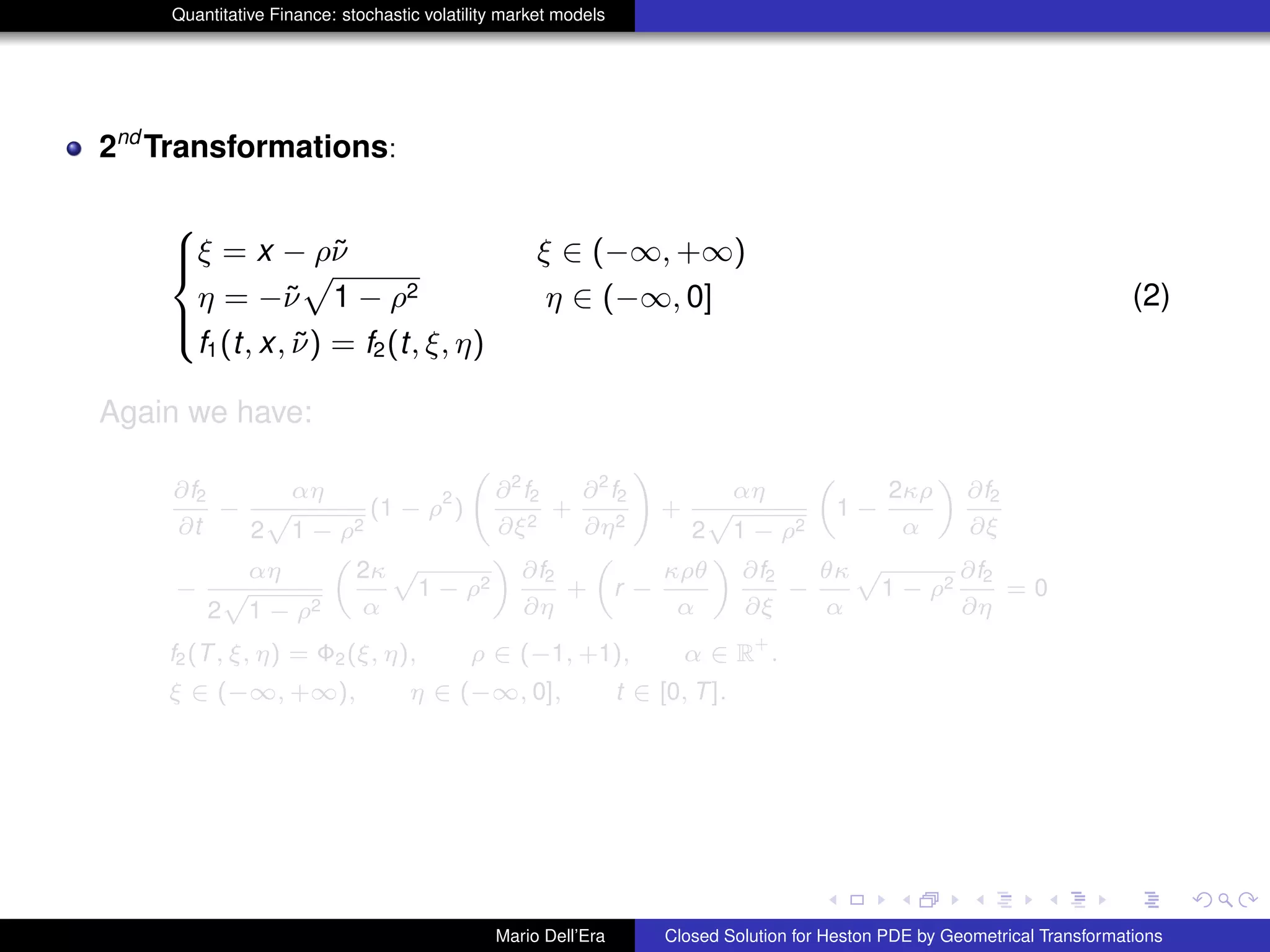 Quantitative Finance: stochastic volatility market models
2nd
Transformations:
8
><
>:
ξ = x − ρ˜ν ξ ∈ (−∞, +∞)
η = −˜ν
p
1 − ρ2 η ∈ (−∞, 0]
f1(t, x, ˜ν) = f2(t, ξ, η)
(2)
Again we have:
∂f2
∂t
−
αη
2
p
1 − ρ2
(1 − ρ
2
)
∂2
f2
∂ξ2
+
∂2
f2
∂η2
!
+
αη
2
p
1 − ρ2
„
1 −
2κρ
α
«
∂f2
∂ξ
−
αη
2
p
1 − ρ2
„
2κ
α
p
1 − ρ2
«
∂f2
∂η
+
„
r −
κρθ
α
«
∂f2
∂ξ
−
θκ
α
p
1 − ρ2
∂f2
∂η
= 0
f2(T, ξ, η) = Φ2(ξ, η), ρ ∈ (−1, +1), α ∈ R
+
.
ξ ∈ (−∞, +∞), η ∈ (−∞, 0], t ∈ [0, T].
Mario Dell’Era Closed Solution for Heston PDE by Geometrical Transformations
 