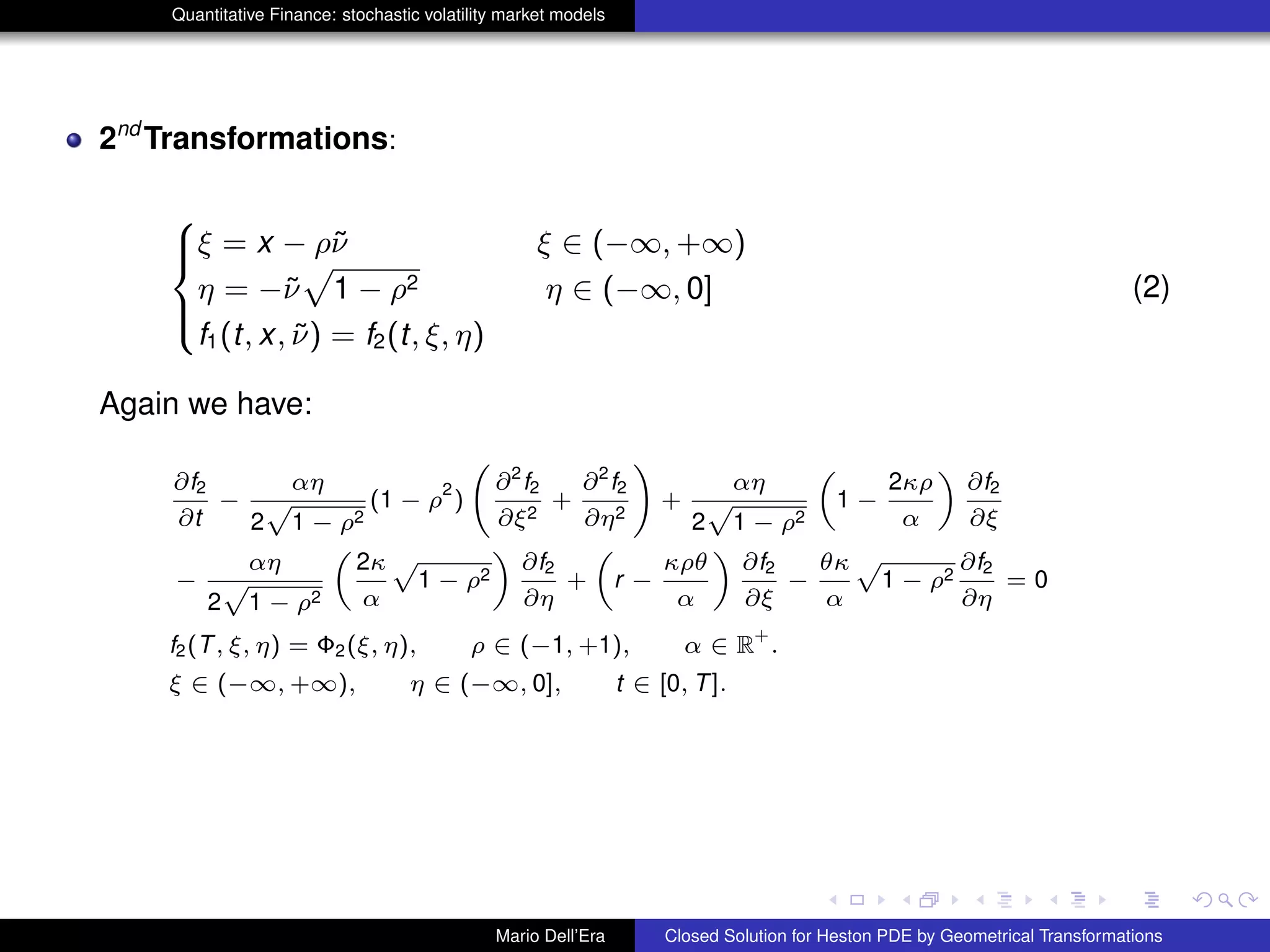 Quantitative Finance: stochastic volatility market models
2nd
Transformations:
8
><
>:
ξ = x − ρ˜ν ξ ∈ (−∞, +∞)
η = −˜ν
p
1 − ρ2 η ∈ (−∞, 0]
f1(t, x, ˜ν) = f2(t, ξ, η)
(2)
Again we have:
∂f2
∂t
−
αη
2
p
1 − ρ2
(1 − ρ
2
)
∂2
f2
∂ξ2
+
∂2
f2
∂η2
!
+
αη
2
p
1 − ρ2
„
1 −
2κρ
α
«
∂f2
∂ξ
−
αη
2
p
1 − ρ2
„
2κ
α
p
1 − ρ2
«
∂f2
∂η
+
„
r −
κρθ
α
«
∂f2
∂ξ
−
θκ
α
p
1 − ρ2
∂f2
∂η
= 0
f2(T, ξ, η) = Φ2(ξ, η), ρ ∈ (−1, +1), α ∈ R
+
.
ξ ∈ (−∞, +∞), η ∈ (−∞, 0], t ∈ [0, T].
Mario Dell’Era Closed Solution for Heston PDE by Geometrical Transformations
 