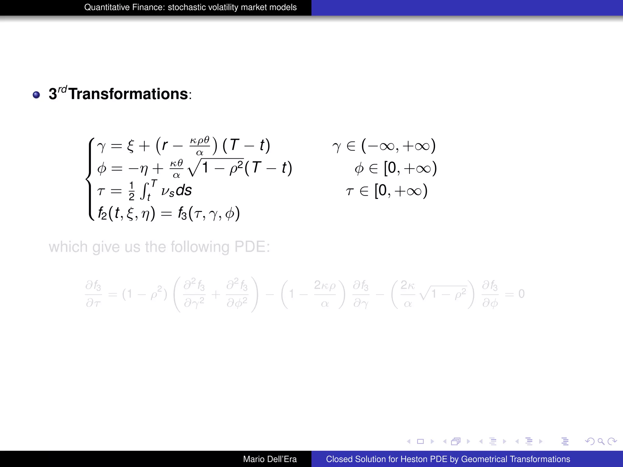 Quantitative Finance: stochastic volatility market models
3rd
Transformations:
8
>>><
>>>:
γ = ξ +
`
r − κρθ
α
´
(T − t) γ ∈ (−∞, +∞)
φ = −η + κθ
α
p
1 − ρ2(T − t) φ ∈ [0, +∞)
τ = 1
2
R T
t
νsds τ ∈ [0, +∞)
f2(t, ξ, η) = f3(τ, γ, φ)
which give us the following PDE:
∂f3
∂τ
= (1 − ρ
2
)
∂2
f3
∂γ2
+
∂2
f3
∂φ2
!
−
„
1 −
2κρ
α
«
∂f3
∂γ
−
„
2κ
α
p
1 − ρ2
«
∂f3
∂φ
= 0
Mario Dell’Era Closed Solution for Heston PDE by Geometrical Transformations
 
