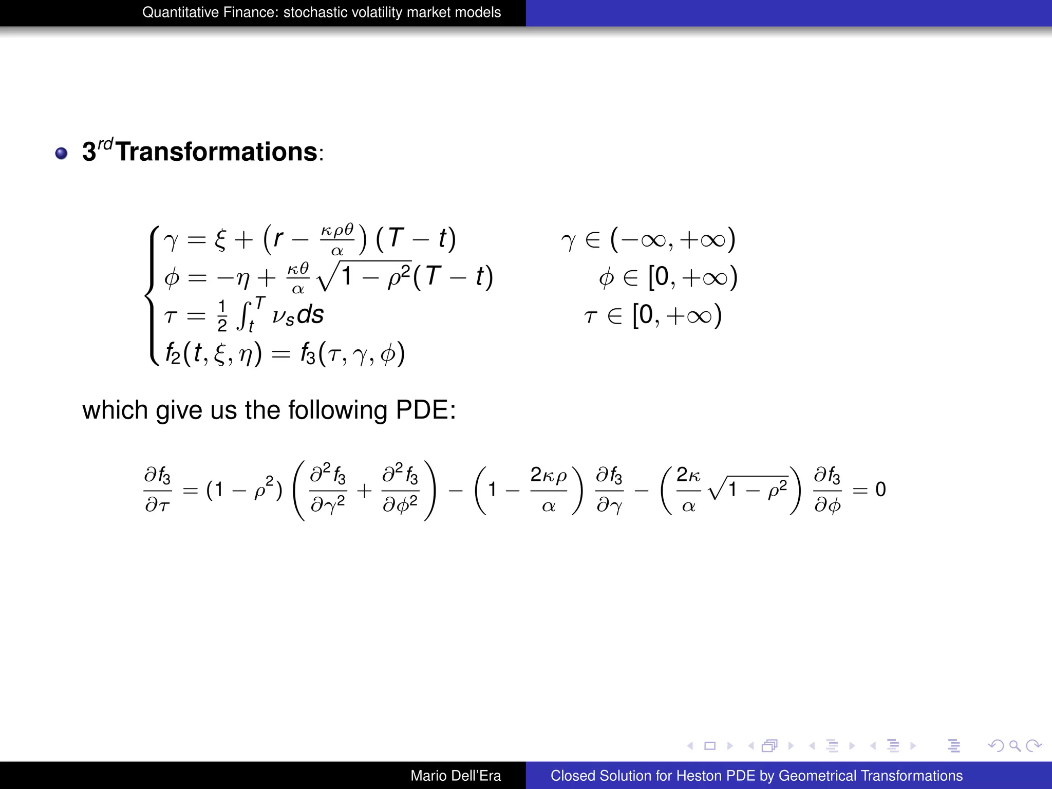 Quantitative Finance: stochastic volatility market models
3rd
Transformations:
8
>>><
>>>:
γ = ξ +
`
r − κρθ
α
´
(T − t) γ ∈ (−∞, +∞)
φ = −η + κθ
α
p
1 − ρ2(T − t) φ ∈ [0, +∞)
τ = 1
2
R T
t
νsds τ ∈ [0, +∞)
f2(t, ξ, η) = f3(τ, γ, φ)
which give us the following PDE:
∂f3
∂τ
= (1 − ρ
2
)
∂2
f3
∂γ2
+
∂2
f3
∂φ2
!
−
„
1 −
2κρ
α
«
∂f3
∂γ
−
„
2κ
α
p
1 − ρ2
«
∂f3
∂φ
= 0
Mario Dell’Era Closed Solution for Heston PDE by Geometrical Transformations
 