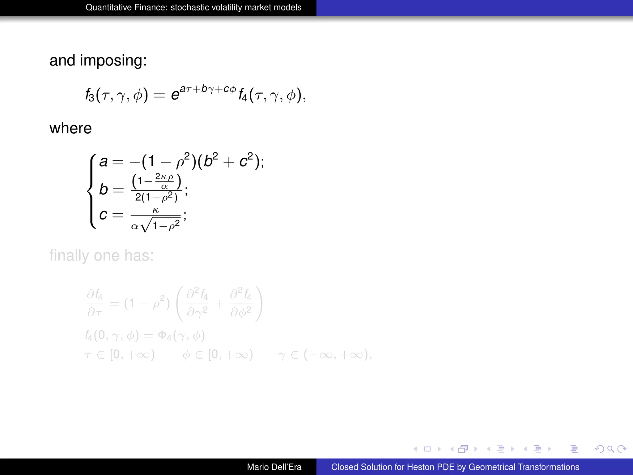 Quantitative Finance: stochastic volatility market models
and imposing:
f3(τ, γ, φ) = eaτ+bγ+cφ
f4(τ, γ, φ),
where
8
>><
>>:
a = −(1 − ρ2
)(b2
+ c2
);
b =
(1− 2κρ
α )
2(1−ρ2)
;
c = κ
α
√
1−ρ2
;
ﬁnally one has:
∂f4
∂τ
= (1 − ρ
2
)
∂2
f4
∂γ2
+
∂2
f4
∂φ2
!
f4(0, γ, φ) = Φ4(γ, φ)
τ ∈ [0, +∞) φ ∈ [0, +∞) γ ∈ (−∞, +∞),
Mario Dell’Era Closed Solution for Heston PDE by Geometrical Transformations
 