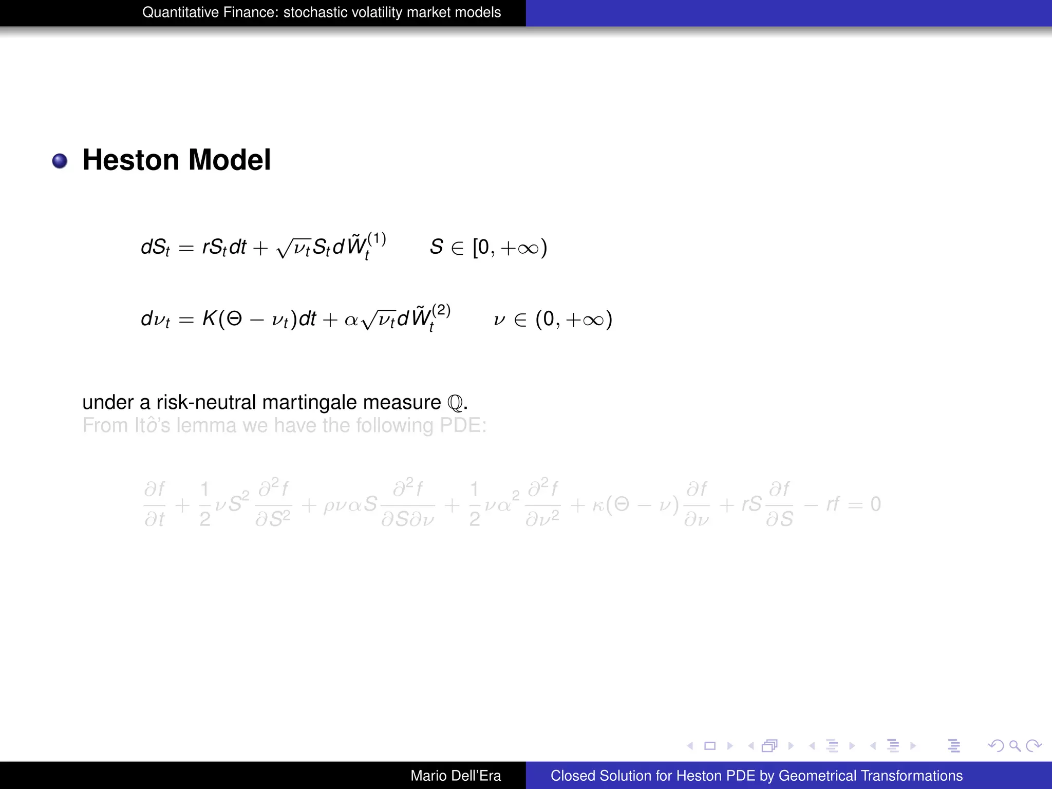 Quantitative Finance: stochastic volatility market models
Heston Model
dSt = rSt dt +
√
νt St d ˜W
(1)
t S ∈ [0, +∞)
dνt = K(Θ − νt )dt + α
√
νt d ˜W
(2)
t ν ∈ (0, +∞)
under a risk-neutral martingale measure Q.
From Itˆo’s lemma we have the following PDE:
∂f
∂t
+
1
2
νS
2 ∂2
f
∂S2
+ ρναS
∂2
f
∂S∂ν
+
1
2
να
2 ∂2
f
∂ν2
+ κ(Θ − ν)
∂f
∂ν
+ rS
∂f
∂S
− rf = 0
Mario Dell’Era Closed Solution for Heston PDE by Geometrical Transformations
 