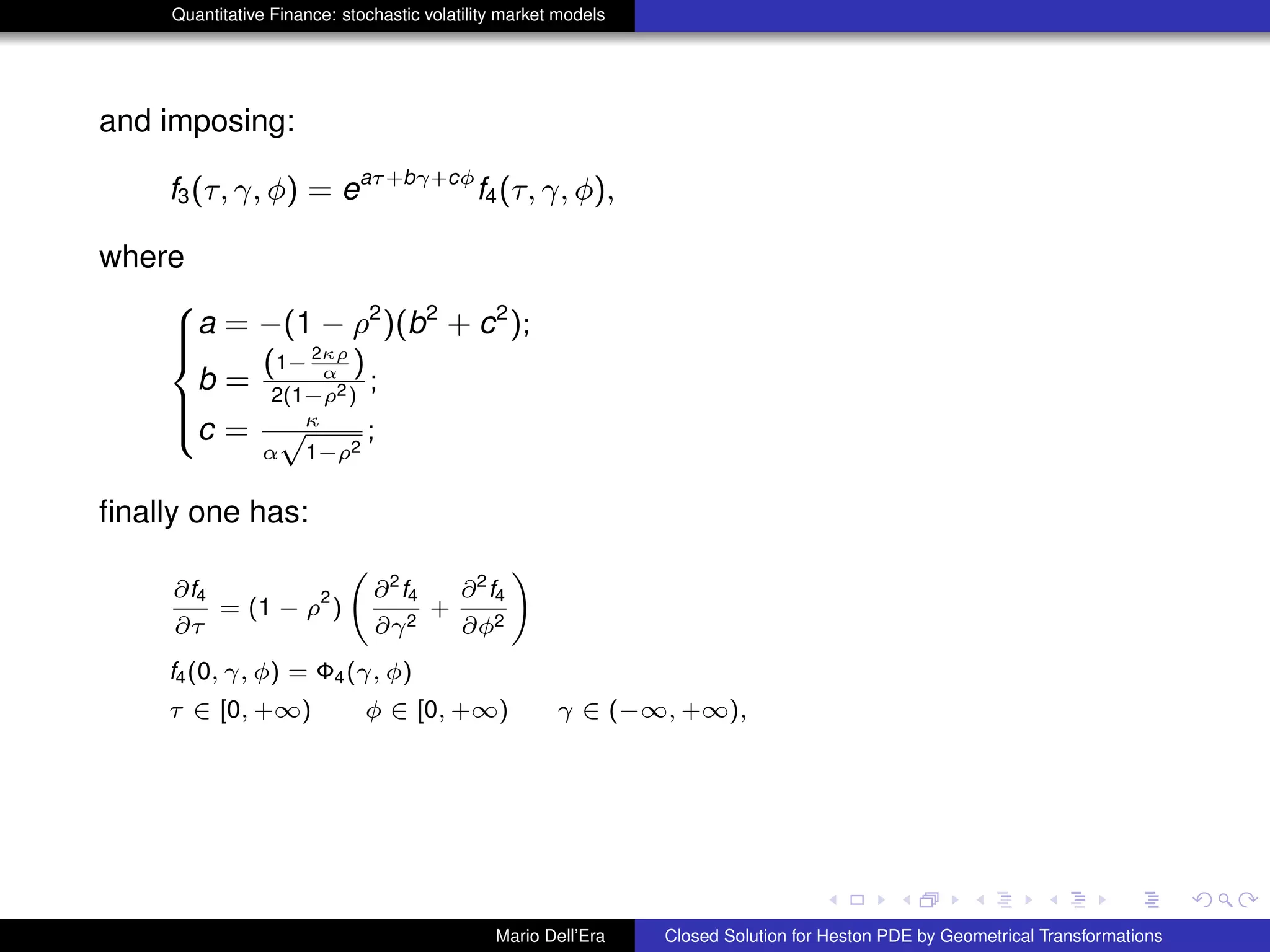 Quantitative Finance: stochastic volatility market models
and imposing:
f3(τ, γ, φ) = eaτ+bγ+cφ
f4(τ, γ, φ),
where
8
>><
>>:
a = −(1 − ρ2
)(b2
+ c2
);
b =
(1− 2κρ
α )
2(1−ρ2)
;
c = κ
α
√
1−ρ2
;
ﬁnally one has:
∂f4
∂τ
= (1 − ρ
2
)
∂2
f4
∂γ2
+
∂2
f4
∂φ2
!
f4(0, γ, φ) = Φ4(γ, φ)
τ ∈ [0, +∞) φ ∈ [0, +∞) γ ∈ (−∞, +∞),
Mario Dell’Era Closed Solution for Heston PDE by Geometrical Transformations
 