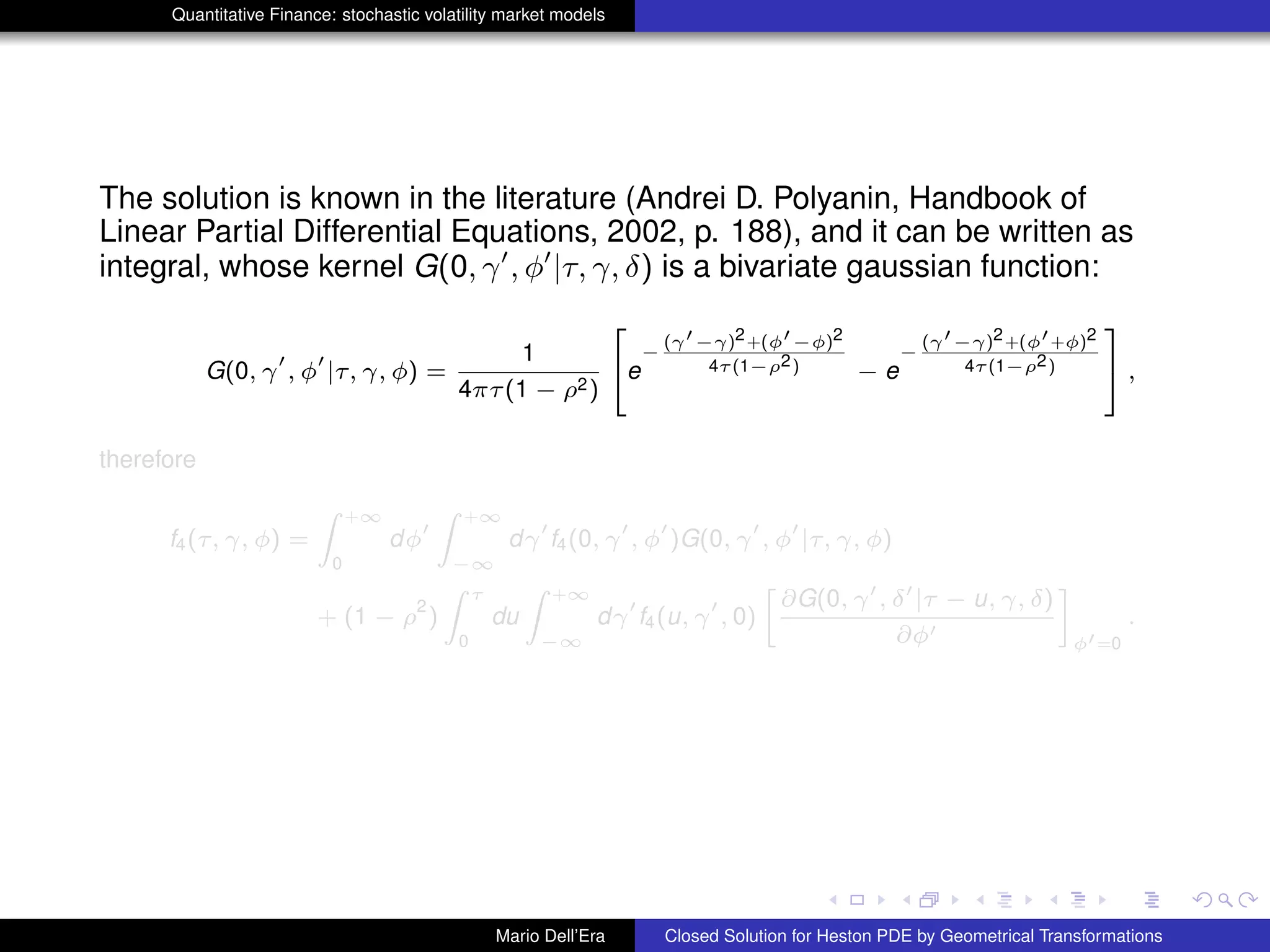 Quantitative Finance: stochastic volatility market models
The solution is known in the literature (Andrei D. Polyanin, Handbook of
Linear Partial Differential Equations, 2002, p. 188), and it can be written as
integral, whose kernel G(0, γ , φ |τ, γ, δ) is a bivariate gaussian function:
G(0, γ , φ |τ, γ, φ) =
1
4πτ(1 − ρ2)
2
4e
−
(γ −γ)2+(φ −φ)2
4τ(1−ρ2) − e
−
(γ −γ)2+(φ +φ)2
4τ(1−ρ2)
3
5 ,
therefore
f4(τ, γ, φ) =
Z +∞
0
dφ
Z +∞
−∞
dγ f4(0, γ , φ )G(0, γ , φ |τ, γ, φ)
+ (1 − ρ
2
)
Z τ
0
du
Z +∞
−∞
dγ f4(u, γ , 0)
»
∂G(0, γ , δ |τ − u, γ, δ)
∂φ
–
φ =0
.
Mario Dell’Era Closed Solution for Heston PDE by Geometrical Transformations
 