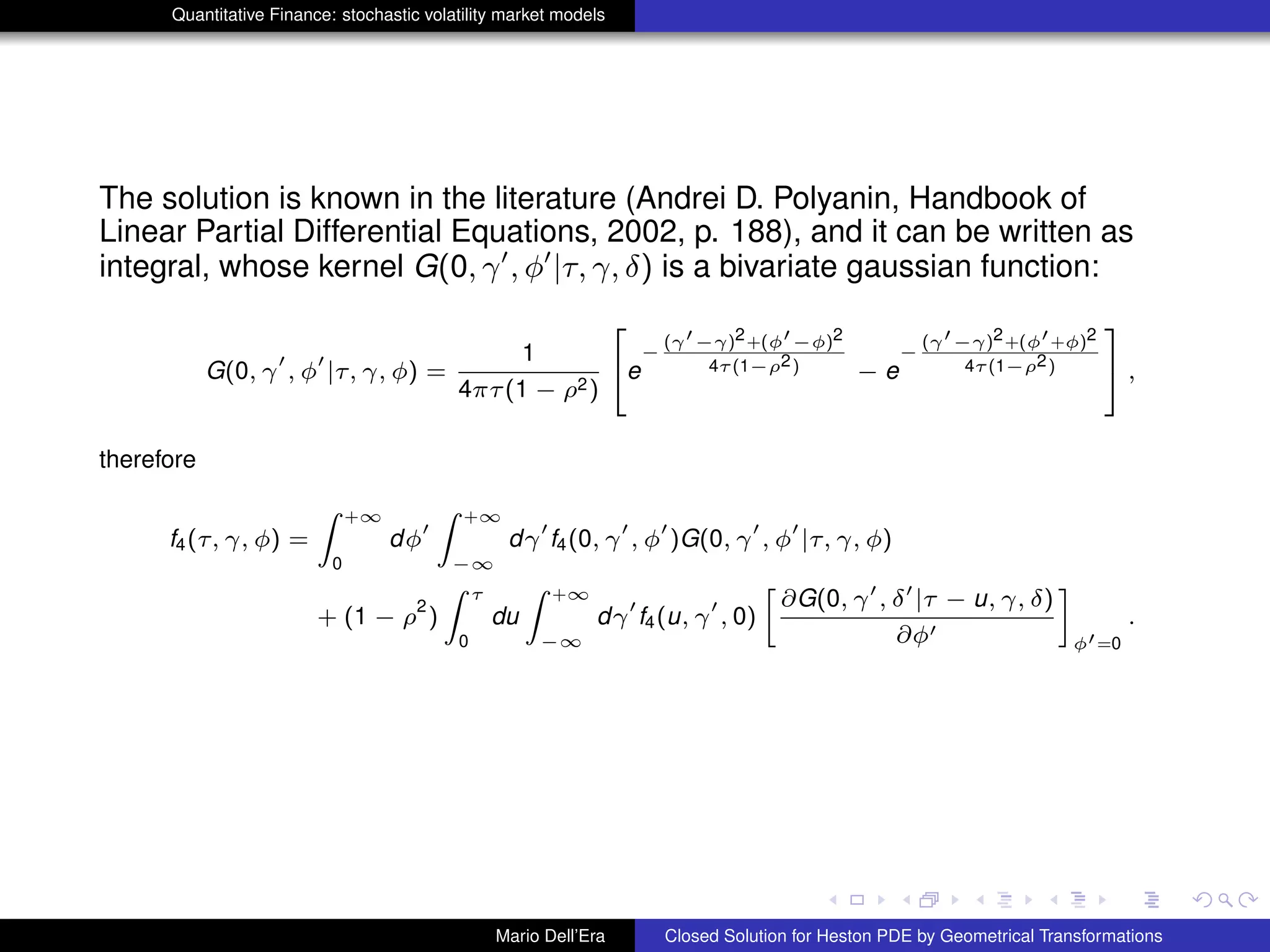 Quantitative Finance: stochastic volatility market models
The solution is known in the literature (Andrei D. Polyanin, Handbook of
Linear Partial Differential Equations, 2002, p. 188), and it can be written as
integral, whose kernel G(0, γ , φ |τ, γ, δ) is a bivariate gaussian function:
G(0, γ , φ |τ, γ, φ) =
1
4πτ(1 − ρ2)
2
4e
−
(γ −γ)2+(φ −φ)2
4τ(1−ρ2) − e
−
(γ −γ)2+(φ +φ)2
4τ(1−ρ2)
3
5 ,
therefore
f4(τ, γ, φ) =
Z +∞
0
dφ
Z +∞
−∞
dγ f4(0, γ , φ )G(0, γ , φ |τ, γ, φ)
+ (1 − ρ
2
)
Z τ
0
du
Z +∞
−∞
dγ f4(u, γ , 0)
»
∂G(0, γ , δ |τ − u, γ, δ)
∂φ
–
φ =0
.
Mario Dell’Era Closed Solution for Heston PDE by Geometrical Transformations
 