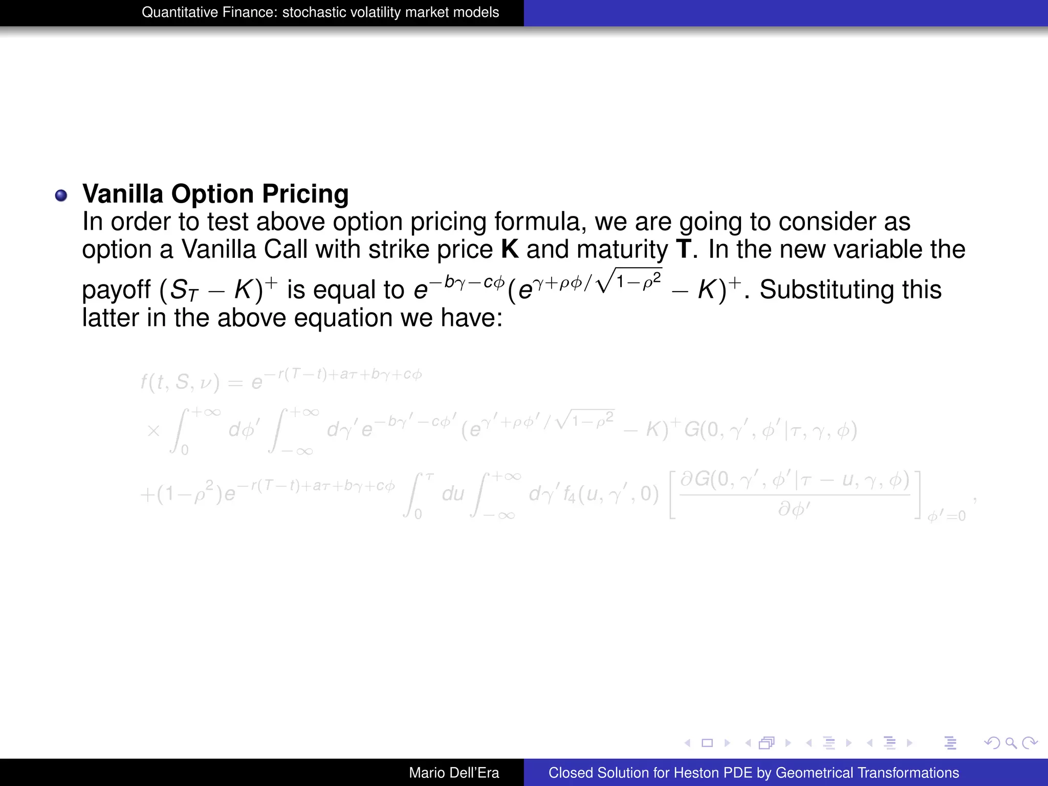 Quantitative Finance: stochastic volatility market models
Vanilla Option Pricing
In order to test above option pricing formula, we are going to consider as
option a Vanilla Call with strike price K and maturity T. In the new variable the
payoff (ST − K)+
is equal to e−bγ−cφ
(eγ+ρφ/
√
1−ρ2
− K)+
. Substituting this
latter in the above equation we have:
f(t, S, ν) = e
−r(T−t)+aτ+bγ+cφ
×
Z +∞
0
dφ
Z +∞
−∞
dγ e
−bγ −cφ
(e
γ +ρφ /
√
1−ρ2
− K)
+
G(0, γ , φ |τ, γ, φ)
+(1−ρ
2
)e
−r(T−t)+aτ+bγ+cφ
Z τ
0
du
Z +∞
−∞
dγ f4(u, γ , 0)
»
∂G(0, γ , φ |τ − u, γ, φ)
∂φ
–
φ =0
,
Mario Dell’Era Closed Solution for Heston PDE by Geometrical Transformations
 